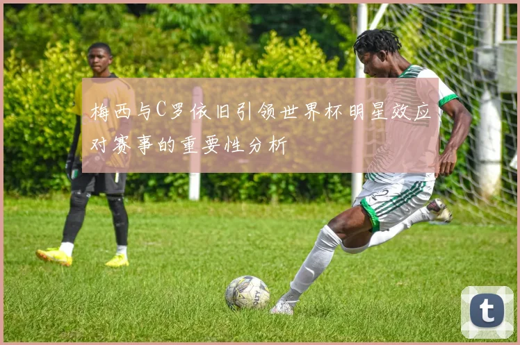 梅西与C罗依旧引领世界杯明星效应对赛事的重要性分析