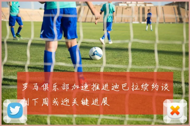 罗马俱乐部加速推进迪巴拉续约谈判下周或迎关键进展