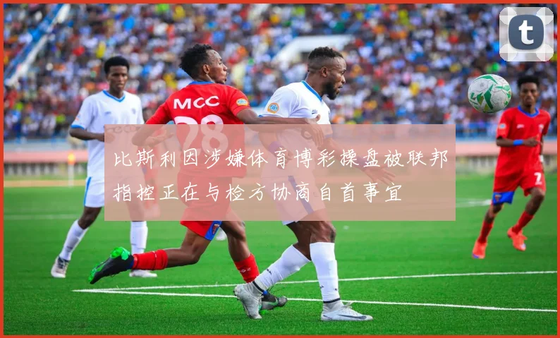 比斯利因涉嫌体育博彩操盘被联邦指控正在与检方协商自首事宜