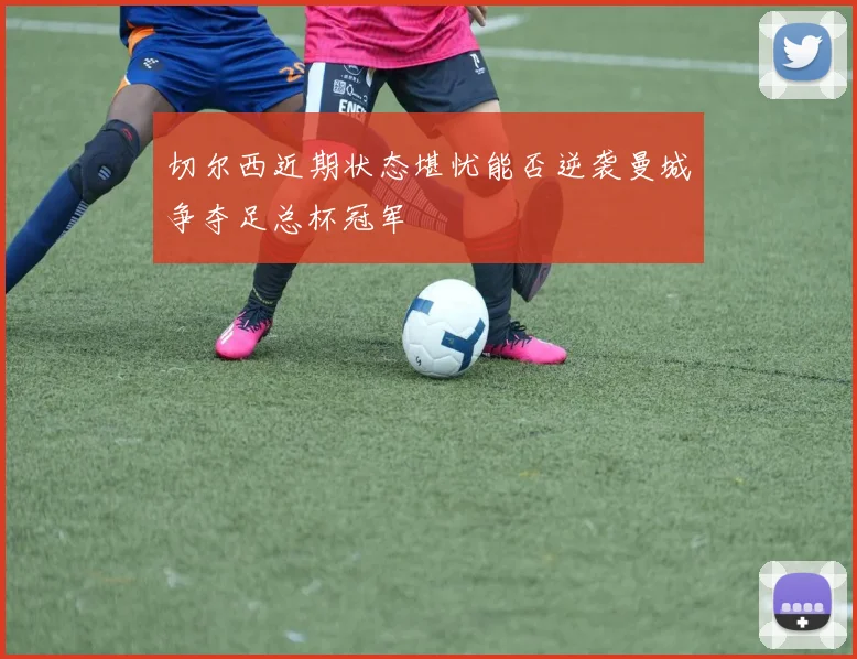 切尔西近期状态堪忧能否逆袭曼城争夺足总杯冠军