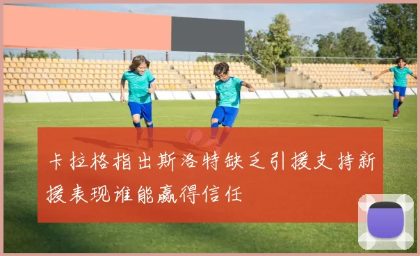 卡拉格指出斯洛特缺乏引援支持新援表现谁能赢得信任