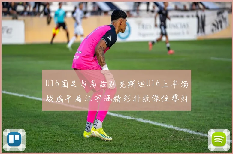 U16国足与乌兹别克斯坦U16上半场战成平局江宇涵精彩扑救保住零封纪录