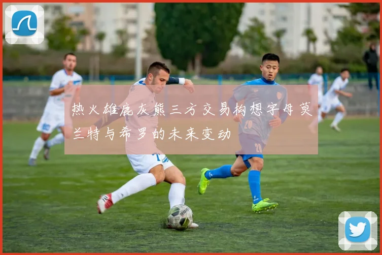 热火雄鹿灰熊三方交易构想字母莫兰特与希罗的未来变动