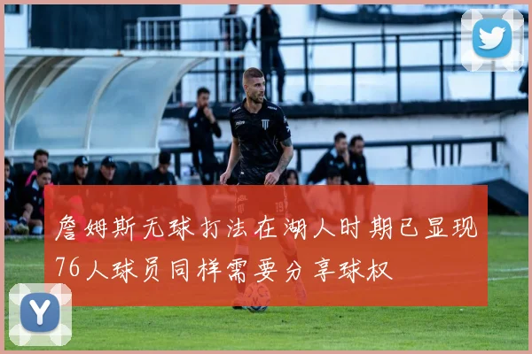 詹姆斯无球打法在湖人时期已显现76人球员同样需要分享球权