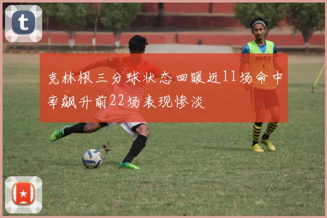 克林根三分球状态回暖近11场命中率飙升前22场表现惨淡