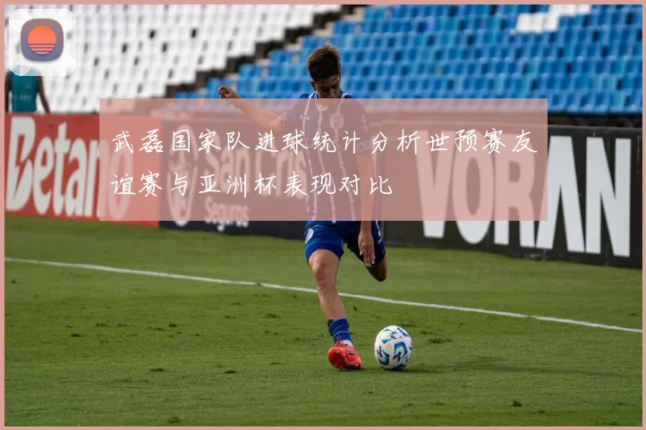 武磊国家队进球统计分析世预赛友谊赛与亚洲杯表现对比