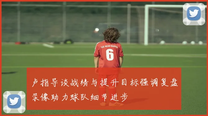卢指导谈战绩与提升目标强调复盘录像助力球队细节进步
