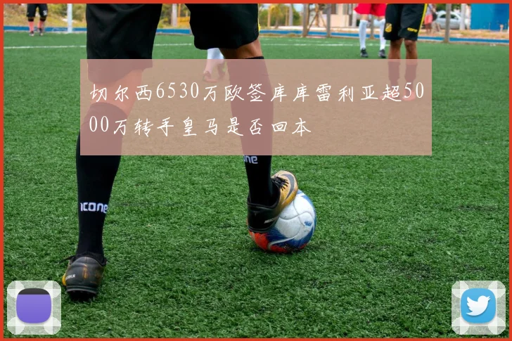 切尔西6530万欧签库库雷利亚超5000万转手皇马是否回本