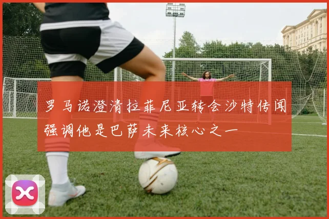 罗马诺澄清拉菲尼亚转会沙特传闻强调他是巴萨未来核心之一