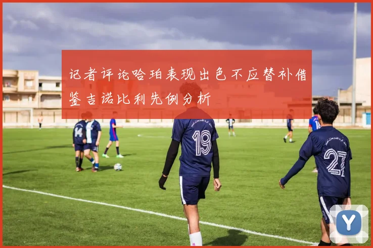 记者评论哈珀表现出色不应替补借鉴吉诺比利先例分析