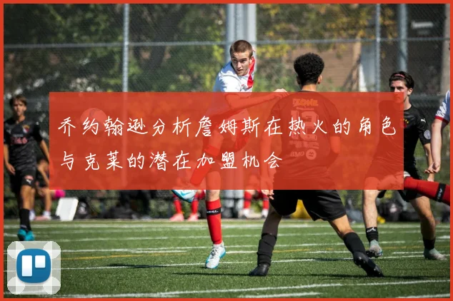 乔约翰逊分析詹姆斯在热火的角色与克莱的潜在加盟机会
